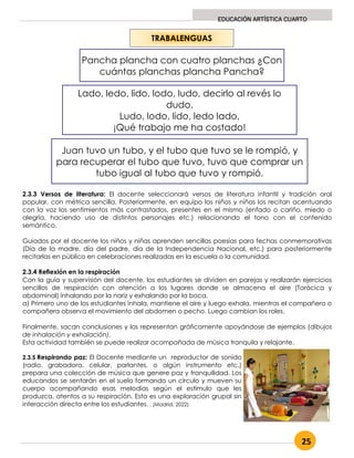 25
EDUCACIÓN ARTÍSTICA CUARTO
2.3.3 Versos de literatura: El docente seleccionará versos de literatura infantil y tradición oral
popular, con métrica sencilla. Posteriormente, en equipo los niños y niñas los recitan acentuando
con la voz los sentimientos más contrastados, presentes en el mismo (enfado o cariño, miedo o
alegría, haciendo uso de distintos personajes etc.) relacionando el tono con el contenido
semántico.
Guiados por el docente los niños y niñas aprenden sencillas poesías para fechas conmemorativas
(Día de la madre, día del padre, día de la Independencia Nacional, etc.) para posteriormente
recitarlas en público en celebraciones realizadas en la escuela o la comunidad.
2.3.4 Reflexión en la respiración
Con la guía y supervisión del docente, los estudiantes se dividen en parejas y realizarán ejercicios
sencillos de respiración con atención a los lugares donde se almacena el aire (Torácica y
abdominal) inhalando por la nariz y exhalando por la boca.
a) Primero uno de los estudiantes inhala, mantiene el aire y luego exhala, mientras el compañero o
compañera observa el movimiento del abdomen o pecho. Luego cambian los roles.
Finalmente, sacan conclusiones y los representan gráficamente apoyándose de ejemplos (dibujos
de inhalación y exhalación).
Esta actividad también se puede realizar acompañada de música tranquila y relajante.
2.3.5 Respirando paz: El Docente mediante un reproductor de sonido
(radio, grabadora, celular, parlantes, o algún instrumento etc.)
prepara una colección de música que genere paz y tranquilidad. Los
educandos se sentarán en el suelo formando un círculo y mueven su
cuerpo acompañando esas melodías según el estímulo que les
produzca, atentos a su respiración. Esta es una exploración grupal sin
interacción directa entre los estudiantes. . (Madrid, 2022)
TRABALENGUAS
Pancha plancha con cuatro planchas ¿Con
cuántas planchas plancha Pancha?
Lado, ledo, lido, lodo, ludo, decirlo al revés lo
dudo.
Ludo, lodo, lido, ledo lado,
¡Qué trabajo me ha costado!
Juan tuvo un tubo, y el tubo que tuvo se le rompió, y
para recuperar el tubo que tuvo, tuvo que comprar un
tubo igual al tubo que tuvo y rompió.
 