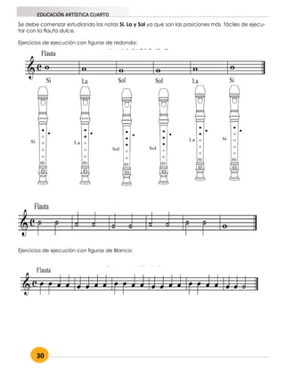 30
EDUCACIÓN ARTÍSTICA CUARTO
Se debe comenzar estudiando las notas Si, La y Sol ya que son las posiciones más fáciles de ejecu-
tar con la flauta dulce.
Ejercicios de ejecución con figuras de redonda:
Ejercicios de ejecución con figuras de Blanca:
 
