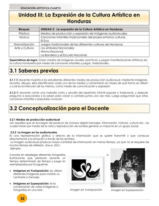 32
EDUCACIÓN ARTÍSTICA CUARTO
Unidad III: La Expresión de la Cultura Artística en
Honduras
Bloques UNIDAD 3: La expresión de la Cultura Artística en Honduras
Plástica Medios de producción y expresión de imágenes audiovisuales.
Música Canciones infantiles tradicionales del propio entorno cultural.
El Eco
Dramatización Juegos tradicionales de las diferentes culturas de Honduras
Arte y Cultura Los símbolos Nacionales:
Himno Nacional.
La Bandera y el Escudo Nacional.
3.1 Saberes previos
3.1.1 El docente muestra a los estudiantes diferentes medios de producción audiovisual, mediante imágenes,
recortes, dibujos, ellos identificaran cada uno de los medios y comentaran en clases de qué forma se utilizan
y cuál es la intención de los mismos, como medio de comunicación y expresión
3.1.2 El docente canta una melodía corta y sencilla del repertorio infantil popular y tradicional, y después
pregunta a educandos si la saben para volver a cantarla juntos una vez más. Luego preguntará que otras
canciones infantiles y populares conocen.
3.2 Conceptualización para el Docente
3.2.1 Medios de producción audiovisual
son aquellos que se encargan de producir de manera digital mensajes, información, noticias, cultura etc., los
cuales tratan por medio de la vista y reproducción de sonidos generar un impacto en un grupo social.
3.2.2 La imagen en los audiovisuales
Es una representación gráfica y directa de la información que se quiere transmitir y que conduce
directamente a la emoción a través de los sentidos.
La imagen audiovisual produce mayor cantidad de información en menos tiempo, ya que no se requiere de
mucho tiempo de reflexión. (Etecé, 2021)
Ejemplo:
Consiste en desplegar diferentes fotografías o
ilustraciones que perduran durante un
tiempo determinado de tiempo y luego sin
reemplazadas por la siguiente.
 Imágenes en Yuxtaposición: Se utilizan
diferentes imágenes para mostrar un
contraste o mensaje.
 Imágenes en Superposición: es la
combinación de varias imágenes o
fotografías en una sola. Imagen en Yuxtaposición Imagen en Superposición.
Expectativas de logro: Crean medios de imágenes visuales, practican y juegan manifestaciones artísticas de
la cultura hondureña por medio de canciones infantiles y juegos tradicionales.
 