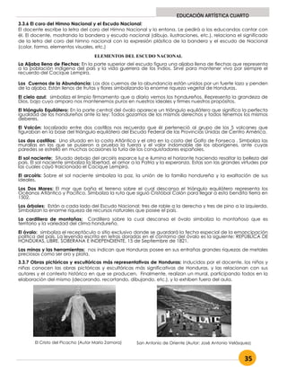 35
EDUCACIÓN ARTÍSTICA CUARTO
3.3.6 El coro del Himno Nacional y el Escudo Nacional:
El docente escribe la letra del coro del Himno Nacional y lo entona. Le pedirá a los educandos cantar con
él. El docente, mostrando la bandera y escudo nacional (dibujo, ilustraciones, etc.), relaciona el significado
de la letra del coro del himno nacional con la expresión plástica de la bandera y el escudo de Nacional
(color, forma, elementos visuales, etc.)
La Aljaba llena de Flechas: En la parte superior del escudo figura una aljaba llena de flechas que representa
a la población indígena del país y la vida guerrera de los indios. Sirve para mantener vivo por siempre el
recuerdo del Cacique Lempira.
Los Cuernos de la Abundancia: Los dos cuernos de la abundancia están unidos por un fuerte lazo y penden
de la aljaba. Están llenos de frutas y flores simbolizando la enorme riqueza vegetal de Honduras.
El cielo azul: simboliza el limpio firmamento que a diario vemos los hondureños. Representa la grandeza de
Dios, bajo cuyo amparo nos mantenemos puros en nuestros ideales y firmes nuestros propósitos.
El triángulo Equilátero: En la parte central del óvalo aparece un triángulo equilátero que significa la perfecta
igualdad de los hondureños ante la ley: Todos gozamos de los mismos derechos y todos tenemos los mismos
deberes.
El Volcán: localizado entre dos castillos nos recuerda que él perteneció al grupo de los 5 volcanes que
figuraban en la base del triángulo equilátero del Escudo Federal de las Provincias Unidas de Centro América.
Los dos castillos: Uno situado en la costa Atlántica y el otro en la costa del Golfo de Fonseca . Simboliza las
murallas en las que se pusieron a prueba la fuerza y el valor indomable de los aborígenes, ante cuyas
paredes se estrelló en muchas ocasiones la furia de los conquistadores españoles.
El sol naciente: Situado debajo del arcoíris esparce luz e ilumina el horizonte haciendo resaltar la belleza del
país. El sol naciente simboliza la libertad, el amor a la Patria y la esperanza. Estas son las grandes virtudes por
las cuales cayó traicionado el Cacique Lempira.
El arcoíris: Sobre el sol naciente simboliza la paz, la unión de la familia hondureña y la exaltación de sus
ideales.
Los Dos Mares: El mar que baña el terreno sobre el cual descansa el triángulo equilátero representa los
Océanos Atlántico y Pacífico. Simboliza la ruta que siguió Cristóbal Colón para llegar a esta bendita tierra en
1502.
Los árboles: Están a cada lado del Escudo Nacional; tres de roble a la derecha y tres de pino a la izquierda.
Simbolizan la enorme riqueza de recursos naturales que posee el país.
La cordillera de montañas: Cordillera sobre la cual descansa el óvalo simboliza lo montañoso que es
territorio y la variedad del clima hondureño.
El óvalo: simboliza el receptáculo o sitio exclusivo donde se guardará la fecha especial de la emancipación
política del país. La leyenda escrita en letras doradas en el contorno del óvalo es la siguiente: REPÚBLICA DE
HONDURAS, LIBRE, SOBERANA E INDEPENDIENTE, 15 de Septiembre de 1821.
Las minas y las herramientas: nos indican que Honduras posee en sus entrañas grandes riquezas de metales
preciosos como ser oro y plata.
3.3.7 Obras pictóricas y escultóricas más representativas de Honduras: Inducidos por el docente, los niños y
niñas conocen las obras pictóricas y escultóricas más significativas de Honduras, y las relacionan con sus
autores y el contexto histórico en que se producen. Finalmente, realizan un mural, participando todos en la
elaboración del mismo (decorando, recortando, dibujando, etc.), y lo exhiben fuera del aula.
El Cristo del Picacho (Autor Mario Zamora) San Antonio de Oriente (Autor: José Antonio Velásquez)
ELEMENTOS DEL ESCUDO NACIONAL
 