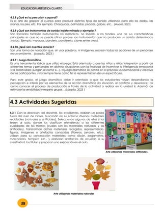38
EDUCACIÓN ARTÍSTICA CUARTO
4.2.8 ¿Qué es la percusión corporal?
Es el arte de golpear el cuerpo para producir distintos tipos de sonido utilizando para ello los dedos, las
manos, los pies, etc. Por ejemplo. Chasquidos, palmadas, pisadas, golpes, etc. . (Madrid, 2022)
4.2.9 ¿Qué son instrumentos de sonido indeterminado y ejemplos?
Son llamados también instrumentos no melódicos, no lineales o no tonales, una de sus características
principales es que no se puede afinar porque son instrumentos que no producen un sonido determinado
(notas). Ejemplo: maracas, pandero, pandereta, claves entre otros).
4.2.10 ¿Qué son cuentos sonoros?
Son una forma de narración que, sin usar palabras, ni imágenes, recrean todas las acciones de un personaje
en un ambiente. . (Losada, 2023 )
4.2.11 Juego Dramático
Es una herramienta lúdica que utiliza el juego. Está orientado a que los niños y niñas interpretan a partir de
diferentes temas y personajes en distintas situaciones con la finalidad de incentivar la inteligencia emocional
y la creatividad (Juegan al como si…). El juego dramático se centra en el proceso socioemocional y creativo
de los participantes, y no siempre tiene como fin la representación de un espectáculo.
Para este grado, el juego dramático debe ir orientado a que los estudiantes vayan desarrollando la
percepción e interés por los elementos de la acción dramática (la situación, el conflicto y desenlace) así
como conocer el proceso de producción a través de la actividad a realizar en la unidad 6. Además de
estimular la sensibilidad y respeto grupal. . (Losada, 2023 )
4.3 Actividades Sugeridas
4.3.1 Con la dirección del docente, los estudiantes, realizan un paseo
fuera del aula de clases, buscando en su entorno diversos materiales
reciclables (naturales o artificiales). Seleccionan algunos de ellos y los
llevan al aula, donde los clasifican atendiendo a las diferentes
cualidades de los mismos (cuales son los materiales naturales y los
artificiales). Transforman dichos materiales recogidos, representando,
figuras, imágenes o artefactos conocidos (Floreros, jarrones, etc.),
utilizan para su construcción materiales como silicón, pegamento,
marcadores, tempera etc., y elaboran artefactos de acuerdo a su
creatividad, los titulan y preparan una exposición en el aula.
Arte utilizando materiales artificiales.
Arte utilizando materiales naturales
 