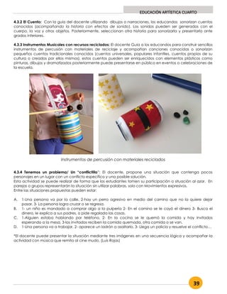 39
EDUCACIÓN ARTÍSTICA CUARTO
4.3.2 El Cuento: Con la guía del docente utilizando dibujos o narraciones, los educandos sonorizan cuentos
conocidos (acompañando la historia con efectos de sonido). Los sonidos pueden ser generados con el
cuerpo, la voz y otros objetos. Posteriormente, seleccionan otra historia para sonorizarla y presentarla ante
grados inferiores.
4.3.3 Instrumentos Musicales con recursos reciclados: El docente Guia a los educandos para construir sencillos
instrumentos de percusión con materiales de reciclaje y acompañan canciones conocidas o sonorizan
pequeños cuentos tradicionales conocidos (cuentos universales, populares infantiles, cuentos propios de su
cultura o creados por ellos mismos), estos cuentos pueden ser enriquecidos con elementos plásticos como
pinturas, dibujos y dramatizados posteriormente puede presentarse en público en eventos o celebraciones de
la escuela.
4.3.4 Tenemos un problema/ Un “conflictillo”: El docente, propone una situación que contenga pocos
personajes en un lugar con un conflicto específico y una posible solución.
Esta actividad se puede realizar de forma que los estudiantes tomen su participación o situación al azar. En
parejas o grupos representarán la situación sin utilizar palabras, solo con Movimientos expresivos.
Entre las situaciones propuestas pueden estar:
A. 1-Una persona va por la calle, 2-hay un perro agresivo en medio del camino que no la quiere dejar
pasar, 3- La persona logra cruzar o se regresa.
B. 1- un niño es mandado a comprar algo a la pulpería 2- En el camino se le cayó el dinero 3- Busca el
dinero, le explica a sus padres, o pide regalada las cosas.
C. 1-Alguien estaba hablando por teléfono, 2- En la cocina se le quemó la comida y hay invitados
esperando a la mesa, 3-los invitados reciben la comida quemada, otra comida o se van.
D. 1-Una persona va a trabajar, 2- aparece un ladrón a asaltarlo, 3- Llega un policía y resuelve el conflicto…
*El docente puede presentar la situación mediante tres imágenes en una secuencia lógica y acompañar la
actividad con música que remita al cine mudo. (Luis Rojas)
Instrumentos de percusión con materiales reciclados
 