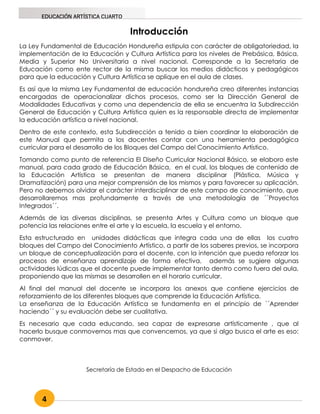 4
EDUCACIÓN ARTÍSTICA CUARTO
Introducción
La Ley Fundamental de Educación Hondureña estipula con carácter de obligatoriedad, la
implementación de la Educación y Cultura Artística para los niveles de Prebásica, Básica,
Media y Superior No Universitaria a nivel nacional. Corresponde a la Secretaria de
Educación como ente rector de la misma buscar los medios didácticos y pedagógicos
para que la educación y Cultura Artística se aplique en el aula de clases.
Es así que la misma Ley Fundamental de educación hondureña creo diferentes instancias
encargadas de operacionalizar dichos procesos, como ser la Dirección General de
Modalidades Educativas y como una dependencia de ella se encuentra la Subdirección
General de Educación y Cultura Artística quien es la responsable directa de implementar
la educación artística a nivel nacional.
Dentro de este contexto, esta Subdirección a tenido a bien coordinar la elaboración de
este Manual que permita a los docentes contar con una herramienta pedagógica
curricular para el desarrollo de los Bloques del Campo del Conocimiento Artístico.
Tomando como punto de referencia El Diseño Curricular Nacional Básico, se elaboro este
manual, para cada grado de Educación Básica, en el cual, los bloques de contenido de
la Educación Artística se presentan de manera disciplinar (Plástica, Música y
Dramatización) para una mejor comprensión de los mismos y para favorecer su aplicación.
Pero no debemos olvidar el carácter interdisciplinar de este campo de conocimiento, que
desarrollaremos mas profundamente a través de una metodología de ´´Proyectos
Integrados´´.
Además de las diversas disciplinas, se presenta Artes y Cultura como un bloque que
potencia las relaciones entre el arte y la escuela, la escuela y el entorno.
Esta estructurado en unidades didácticas que integra cada una de ellas los cuatro
bloques del Campo del Conocimiento Artístico, a partir de los saberes previos, se incorpora
un bloque de conceptualización para el docente, con la intención que pueda reforzar los
procesos de enseñanza aprendizaje de forma efectiva, además se sugiere algunas
actividades lúdicas que el docente puede implementar tanto dentro como fuera del aula,
proponiendo que las mismas se desarrollen en el horario curricular.
Al final del manual del docente se incorpora los anexos que contiene ejercicios de
reforzamiento de los diferentes bloques que comprende la Educación Artística.
La enseñanza de la Educación Artística se fundamenta en el principio de ´´Aprender
haciendo´´ y su evaluación debe ser cualitativa.
Es necesario que cada educando, sea capaz de expresarse artísticamente , que al
hacerlo busque conmovernos mas que convencernos, ya que si algo busca el arte es eso:
conmover.
Secretaría de Estado en el Despacho de Educación
 
