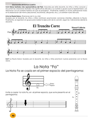 40
EDUCACIÓN ARTÍSTICA CUARTO
4.3.5 Obras teatrales más representativas del País: Inducidos por el/la docente, los niños y niñas conocen y
escuchan las creaciones teatrales más significativas del país y sus autores o grupos que la representaron. Las
relacionan con el contexto histórico en que se produjeron. Finalmente, realizan un mural, participando todos
en la elaboración del mismo (decorando, recortando, dibujando, etc.), y lo exhiben fuera del aula.
4.3.6 La Flauta Dulce: (Posiciones de Si, La y Sol)
Guiados por el docente, los niños y niñas continúan practicando canciones infantiles utilizando la flauta;
Finalmente, se organizan en grupos para realizar la ejecución de la canción, según las indicaciones del/de la
docente.
4.3.7 La Flauta Dulce: Guiados por el docente, los niños y niñas practican nuevas posiciones con la flauta
dulce.
La Nota “Fa”
La Nota Fa se copia en el primer espacio del pentagrama:
Invite a copiar la nota Fa, en el primer espacio, que se le presenta en el
pentagrama:
 