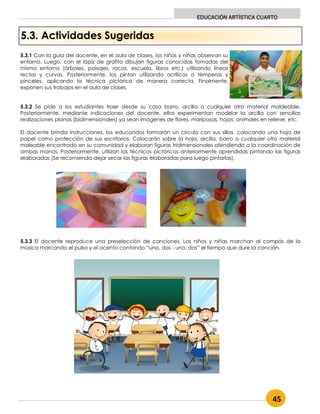45
EDUCACIÓN ARTÍSTICA CUARTO
5.3. Actividades Sugeridas
5.3.1 Con la guía del docente, en el aula de clases, los niños y niñas observan su
entorno. Luego, con el lápiz de grafito dibujan figuras conocidas tomadas del
mismo entorno (árboles, paisajes, rocas, escuela, libros etc.) utilizando líneas
rectas y curvas. Posteriormente, los pintan utilizando acrílicos o témperas y
pinceles, aplicando la técnica pictórica de manera correcta. Finalmente,
exponen sus trabajos en el aula de clases.
5.3.2 Se pide a los estudiantes traer desde su casa barro, arcilla o cualquier otro material moldeable.
Posteriormente, mediante indicaciones del docente, ellos experimentan modelar la arcilla con sencillas
realizaciones planas (bidimensionales) ya sean imágenes de flores, mariposas, hojas, animales en relieve, etc.
El docente brinda instrucciones, los educandos formarán un círculo con sus sillas, colocando una hoja de
papel como protección de sus escritorios. Colocarán sobre la hoja, arcilla, barro o cualquier otro material
maleable encontrado en su comunidad y elaboran figuras tridimensionales atendiendo a la coordinación de
ambas manos. Posteriormente, utilizan las técnicas pictóricas anteriormente aprendidas pintando las figuras
elaboradas (Se recomienda dejar secar las figuras elaboradas para luego pintarlas).
5.3.3 El docente reproduce una preselección de canciones. Los niños y niñas marchan al compás de la
música marcando el pulso y el acento contando “uno, dos - uno, dos” el tiempo que dure la canción.
 