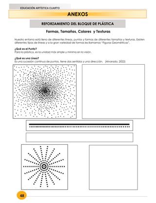 48
EDUCACIÓN ARTÍSTICA CUARTO
ANEXOS
Nuestro entorno está lleno de diferentes líneas, puntos y formas de diferentes tamaños y texturas. Existen
diferentes tipos de líneas y a la gran variedad de formas les llamamos “Figuras Geométricas”.
¿Qué es el Punto?
Para la plástica, es la unidad más simple y mínima en la visión.
¿Qué es una Línea?
Es una sucesión continua de puntos, tiene dos sentidos y una dirección. (Alvarado, 2022)
Formas, Tamaños, Colores y Texturas
REFORZAMIENTO DEL BLOQUE DE PLÁSTICA
 