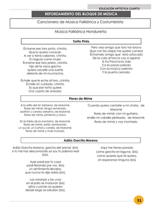 51
EDUCACIÓN ARTÍSTICA CUARTO
REFORZAMIENTO DEL BLOQUE DE MÚSICA
Cancionero de Música Folklórica y Costumbrista
Música Folklórica Hondureña
Torito Pinto
Échame ese toro pinto, chinita,
Que lo quiero conocer,
A ver si tiene calzones, chinita,
O naguas como mujer.
Échame ese toro prieto, chinita,
hijo de la vaca gacha,
quiero sacarle una suerte
delante de mi muchacha.
Échale que le eche al toro, chinita,
Échele sin cuidado, chinita,
Es que ese torito quiere
Una copita de anizado.
Pero vea amigo que toro tan bravo
Que con las orejas me quiere cornear
Échamelo amigo que´ esta sofocado
De la cola al toro lo voy a agarrar
A ña Pancha la vide
Co la panza pelada
Con la música adentro
Y la puerta cerrada.
Flores de Mime
A la orilla del río Verbena, de Maromé,
flores de mimé; tengo sembrado,
azafrán y canela verbena, de Maromé,
flores de mimé, pimienta y clavo.
En la falda de la montaña, de Maromé,
flores de mimé, están sembrando,
un yucal, un Cañal y canela, de Maromé,
flores de mimé y maíz morado.
Cuando quiero cantarle a mi chata, de
Maromé
flores de mimé, con mi guitarra,
ensillo mi caballo plateado, de Maromé,
flores de mimé y voy montado.
Adiós Garcita Morena
Adiós Garcita Morena, garcita del arenal, (bis)
si tú me has desconocido yo soy tú palomo real
(bis).
Ayer pasé por tú casa
pasé llorando por vos, (bis)
un sentimiento llevaba,
que nunca te dije adiós (bis).
Las naranjas y las uvas
en el palo se maduran (bis)
ojitos cuando se quieren
desde largo se saludan (bis).
Aquí me tienes parado
como garcita en laguna, (bis)
como quieres que te quiera,
sin esperanza ninguna (bis)
 