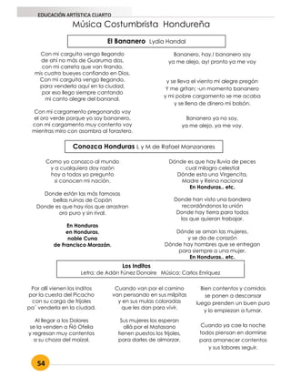 54
EDUCACIÓN ARTÍSTICA CUARTO
Música Costumbrista Hondureña
El Bananero Lydia Handal
Con mi carguita vengo llegando
de ahí no más de Guaruma dos,
con mi carreta que van tirando,
mis cuatro bueyes confiando en Dios.
Con mi carguita vengo llegando,
para venderla aquí en la ciudad,
por eso llego siempre cantando
mi canto alegre del bananal.
Con mi cargamento pregonando voy
el oro verde porque yo soy bananero,
con mi cargamento muy contento voy
mientras miro con asombro al forastero.
Conozca Honduras L y M de Rafael Manzanares
Como yo conozco al mundo
y a cualquiera doy razón
hoy a todos yo pregunto
si conocen mi nación.
Donde están las más famosas
bellas ruinas de Copán
Donde es que hay ríos que arrastran
oro puro y sin rival.
En Honduras
en Honduras,
noble Cuna
de Francisco Morazán.
Los Inditos
Letra: de Adán Fúnez Donaire Música: Carlos Enríquez
Por allí vienen los inditos
por la cuesta del Picacho
con su carga de frijoles
pa´ venderla en la ciudad.
Al llegar a los Dolores
se la venden a Ñá Ofelia
y regresan muy contentos
a su choza del maizal.
Cuando van por el camino
van pensando en sus milpitas
y en sus mulas coloradas
que les dan para vivir.
Sus mujeres los esperan
allá por el Matasano
tienen puestos los frijoles,
para darles de almorzar.
Bien contentos y comidos
se ponen a descansar
luego prenden un buen puro
y lo empiezan a fumar.
Cuando ya cae la noche
todos piensan en dormirse
para amanecer contentos
y sus labores seguir.
Dónde es que hay lluvia de peces
cual milagro celestial
Dónde esta una Virgencita,
Madre y Reina nacional
En Honduras.. etc.
Donde han visto una bandera
recordándonos la unión
Donde hay tierra para todos
los que quieran trabajar.
Dónde se aman las mujeres,
y se da de corazón
Dónde hay hombres que se entregan
para siempre a una mujer.
En Honduras.. etc.
Bananero, hay,! bananero soy
ya me alejo, ay! pronto ya me voy
y se lleva el viento mi alegre pregón
Y me gritan; -un momento bananero
y mi pobre cargamento se me acaba
y se llena de dinero mi bolsón.
Bananero ya no soy,
ya me alejo, ya me voy.
 