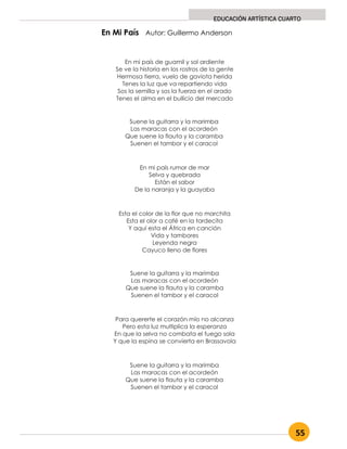 55
EDUCACIÓN ARTÍSTICA CUARTO
En mi país de guamil y sol ardiente
Se ve la historia en los rostros de la gente
Hermosa tierra, vuelo de gaviota herida
Tenes la luz que va repartiendo vida
Sos la semilla y sos la fuerza en el arado
Tenes el alma en el bullicio del mercado
Suene la guitarra y la marimba
Las maracas con el acordeón
Que suene la flauta y la caramba
Suenen el tambor y el caracol
En mi país rumor de mar
Selva y quebrada
Están el sabor
De la naranja y la guayaba
Esta el color de la flor que no marchita
Esta el olor a café en la tardecita
Y aquí esta el África en canción
Vida y tambores
Leyenda negra
Cayuco lleno de flores
Suene la guitarra y la marimba
Las maracas con el acordeón
Que suene la flauta y la caramba
Suenen el tambor y el caracol
Para quererte el corazón mío no alcanza
Pero esta luz multiplica la esperanza
En que la selva no combata el fuego sola
Y que la espina se convierta en Brassavola
Suene la guitarra y la marimba
Las maracas con el acordeón
Que suene la flauta y la caramba
Suenen el tambor y el caracol
En Mi País Autor: Guillermo Anderson
 