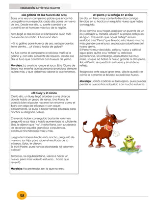 58
EDUCACIÓN ARTÍSTICA CUARTO
«La gallina de los huevos de oro»
Érase una vez un campesino pobre que encontró
una gallina muy especial: cada día ponía un huevo
de oro. Desde ese día, su suerte cambió y se
convirtió en el hombre más rico de la región.
Pero llegó el día en que el campesino quiso más
huevos de oro al día. Y tuvo una idea.
—Si la gallina pone huevos de oro, será porque los
tiene dentro… ¿Y si saco todos de golpe?
Así fue como el campesino avaricioso mató a la
gallina y, con ella, su fuente de riqueza. Desde ese
día se tuvo que conformar con huevos de yema.
Moraleja: La avaricia rompe el saco. Esta fábula de
Esopo nos enseña que la persona avariciosa siempre
quiere más, y que debemos valorar lo que tenemos.
«El perro y su reflejo en el río»
Un día, un Perro muy contento llevaba consigo
llevaba en su hocico un exquisito Hueso que había
conseguido.
En su camino a su hogar, pasó por un puente de un
río y al bajar su mirada, observó su propio reflejo en
el agua. Creyendo que aquel "reflejo" era en
realidad otro "Perro" que llevaba otro Hueso mucho
más grande que el suyo, se propuso adueñarse del
hueso ajeno.
El Perro ya muy decidido, soltó su hueso y saltó al
agua para quitar a su "reflejo" su deliciosa
pertenencia, sin embargo, el resultado fue muy
malo, ya que no había ni hueso grande ni otro perro.
Así, el Perrito se quedó sin su hueso y sin el de su
reflejo.
Resignado ante aquel gran error, sólo le quedó ver
cómo la corriente se llevaba su delicioso hueso.
Moraleja: Jamás codicies el bien ajeno, pues puedes
perder lo que ya has adquirido con mucho esfuerzo.
«El buey y la rana»
Cierto día, un Buey llegó a beber a una charca
donde había un grupo de ranas. Una Rana, le
pareció bien el poder hacerse tan enorme como el
Buey con algo de esfuerzo; y con aquel
pensamiento, se puso a hacer tantos esfuerzos para
hinchar su delgado pellejo.
Creyendo haber conseguido bastante volumen,
preguntó a sus hijos si había aumentado lo suficiente.
Ellos, le dijeron que "no", y esta Rana, con sus deseos
de alcanzar aquella grandiosa corpulencia,
continuó hinchándose más y más.
Luego de haberse hecho más ancha, preguntó de
nuevo a sus hijos para saber el resultado de su
esfuerzo. Estos, le dijeron:
Es inútil Padre, pues nunca alcanzarás tal volumen
colosal."
Entonces, la orgullosa Rana, volvió a hacer un
nuevo, pero más violento esfuerzo... hasta que
reventó.
Moraleja: No pretendas ser, lo que no eres.
 