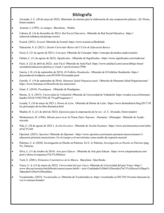 Bibliografía
 Alvarado, J. C. (20 de mayo de 2022). Materiales de entorno para la elaboración de una composición plástica . (D. Flores,
Entrevistador)
 Aumont, J. (1992). La imágen . Barcelona. : Paidós.
 Cabrera, R. (16 de diciembre de 2021). Red Social Educativa . Obtenido de Red Social Educativa : https://
redsocial.rededuca.net/paisaje-sonoro
 Ecured. (2023). Ecured. Obtenido de Ecured: https://www.ecured.cu/Modelado
 Educación, S. d. (2023 ). Diseño Curricular Básico del I Ciclo de Educación Básica .
 Etecé, E. (21 de agosto de 2021). Concepto. Obtenido de Concepto: https://concepto.de/medios-audiovisuales/
 Fabián, C. (31 de agosto de 2023). Significados . Obtenido de Significados : https://www.significados.com/tradicion/
 Fácil, A. (22 de abril de 2022). Aula Fácil. Obtenido de Aula Fácil: https://www.aulafacil.com/cursos/dibujo-lineal-
secundaria/educacion-plastica-y-visual-1-eso/la-textura-l7986
 García, J. D. (16 de septiembre de 2019). El Folklóre Hondureño . Obtenido de El Folklóre Hondureño: https://
jheysondavid.wordpress.com/2019/09/16/example-post/
 Garrido, V. (19 de septiembre de 2016). Humanas Salud Organizacional . Obtenido de Humanas Salud Organizacional :
https://www.humanas.es/filosofia-de-las-emociones/
 Giner, F. (2010). Paradigmas . Obtenido de Paradigmas .
 Hermo, Á. S. (2015). Universidad de Valladolid. Obtenido de Universidad de Valladolid: https://uvadoc.uva.es/bitstream/
handle/10324/13582/TFG-B.776.pdf?sequence=1
 Losada, T. (10 de mayo de 2023 ). Diente de León . Obtenido de Diente de León : https://www.dientedeleon.blog/2017/10/
los-personajes-de-la-obra-dramatica.html
 Madrid, D. A. (21 de abril de 2022). Ejercicios para la impostación de la voz . (J. C. Alvarado, Entrevistador)
 Monkemeyer, H. (1966). Método para tocar la Flauta Dulce Soprano . Alemania : Allemagne . Obtenido de Acade-
mia.edu.
 Nila, C. (29 de agosto de 2023 ). Acción Escenica . Obtenido de Acción Escenica : https://www.accionescenica.com/sobre-
m%C3%AD
 Oposinet. (2023). Oposinet. Obtenido de Oposinet : https://www.oposinet.com/temario-primaria-musica/temario-2-
educacion-primaria-musica/tema-13c-el-cuerpo-y-el-movimiento-como-medio-de-expresin-musical/
 Palermo, U. d. (2020). Investigación en Diseño en Palermo. En U. d. Palermo, Investigación en Diseño en Palermo (pág.
91). Palermo.
 Silva, L. (11 de octubre de 2019). Arte para Educar . Obtenido de Arte para Educar : https://www.arteparaeducar.com/
post/y-ahora-el-esquema-r%C3%ADtmico
 Toch, E. (2001). Elementos Constitutivos de la Música . Barcelona : Idea Books.
 Vasco, U. d. (15 de marzo de 2022). Universidad del pais Vasco. Obtenido de Universidad del pais Vasco: https://
www.ehu.eus/acustica/bachillerato/casoes/casoes.html#:~:text=Cualidades%20del%20sonido,f%C3%ADsicos%20que%
20pueden%20ser%20medidos.
 Vocalestudio. (2023). Vocalestudio.es. Obtenido de Vocalestudio.es: https://vocalstudio.es/2017/03/14/como-funciona-la-
voz-ii-sistema-fonador/
 