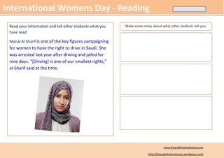 International Womens Day - Reading
 Read your information and tell other students what you   Make some notes about what other students tell you:
 have read:

 Manal Al Sharif is one of the key figures campaigning
 for women to have the right to drive in Saudi. She
 was arrested last year after driving and jailed for
 nine days. “[Driving] is one of our smallest rights,”
 al-Sharif said at the time.




                                                                                   www.theenglishschoolcomo.com

                                                                        http://theenglishschoolcomo.wordpress.com/
 
