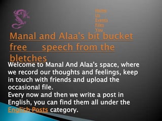 Home
                           Us
                           Events
                           Files
                           You




Welcome to Manal And Alaa's space, where
we record our thoughts and feelings, keep
in touch with friends and upload the
occasional file.
Every now and then we write a post in
English, you can find them all under the
English Posts category.
 