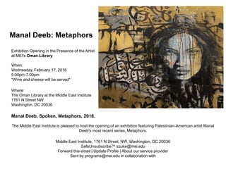 Exhibition Opening in the Presence of the Artist
at MEI's Oman Library
When:
Wednesday, February 17, 2016
5:00pm-7:00pm
*Wine and cheese will be served*
Where:
The Oman Library at the Middle East Institute
1761 N Street NW
Washington, DC 20036
Manal Deeb, Spoken, Metaphors, 2016.
The Middle East Institute is pleased to host the opening of an exhibition featuring Palestinian-American artist Manal
Deeb's most recent series, Metaphors.
Middle East Institute, 1761 N Street, NW, Washington, DC 20036
SafeUnsubscribe™ szuke@mei.edu
Forward this email | Update Profile | About our service provider
Sent by programs@mei.edu in collaboration with
Manal Deeb: Metaphors
 