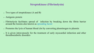 Streptokinase (Fibrinolysin)
 Two types of streptokinase (A and B)
 Antigenic protein
 Fibrinolysin facilitates spread of infection by breaking down the fibrin barrier
around the lesions also known as spreading factor
 Promotes the lysis of human blood clot by converting plasminogen to plasmin
 It is given intravenously for the treatment of early myocardial infarction and other
thromboembolic disorders
 