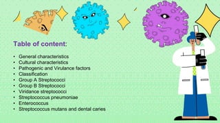 Table of content:
• General characteristics
• Cultural characteristics
• Pathogenic and Virulance factors
• Classification
• Group A Streptococci
• Group B Streptococci
• Viridance streptococci
• Streptococcus pneumoniae
• Enterococcus
• Streptococcus mutans and dental caries
 