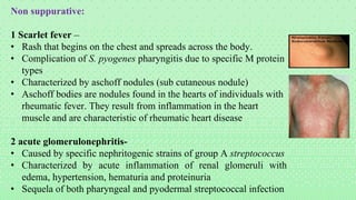 Non suppurative:
1 Scarlet fever –
• Rash that begins on the chest and spreads across the body.
• Complication of S. pyogenes pharyngitis due to specific M protein
types
• Characterized by aschoff nodules (sub cutaneous nodule)
• Aschoff bodies are nodules found in the hearts of individuals with
rheumatic fever. They result from inflammation in the heart
muscle and are characteristic of rheumatic heart disease
2 acute glomerulonephritis-
• Caused by specific nephritogenic strains of group A streptococcus
• Characterized by acute inflammation of renal glomeruli with
edema, hypertension, hematuria and proteinuria
• Sequela of both pharyngeal and pyodermal streptococcal infection
 