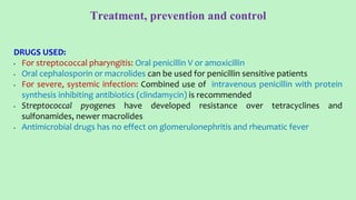 Treatment, prevention and control
DRUGS USED:
• For streptococcal pharyngitis: Oral penicillin V or amoxicillin
• Oral cephalosporin or macrolides can be used for penicillin sensitive patients
• For severe, systemic infection: Combined use of intravenous penicillin with protein
synthesis inhibiting antibiotics (clindamycin) is recommended
• Streptococcal pyogenes have developed resistance over tetracyclines and
sulfonamides, newer macrolides
• Antimicrobial drugs has no effect on glomerulonephritis and rheumatic fever
 