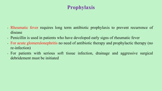 Prophylaxis
• Rheumatic fever requires long term antibiotic prophylaxis to prevent recurrence of
disease
• Penicillin is used in patients who have developed early signs of rheumatic fever
• For acute glomerulonephritis no need of antibiotic therapy and prophylactic therapy (no
re-infection)
• For patients with serious soft tissue infection, drainage and aggressive surgical
debridement must be initiated
 