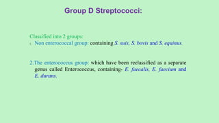 Classified into 2 groups:
1. Non enterococcal group: containing S. suis, S. bovis and S. equinus.
2.The enterococcus group: which have been reclassified as a separate
genus called Enterococcus, containing- E. faecalis, E. faecium and
E. durans.
Group D Streptococci:
 