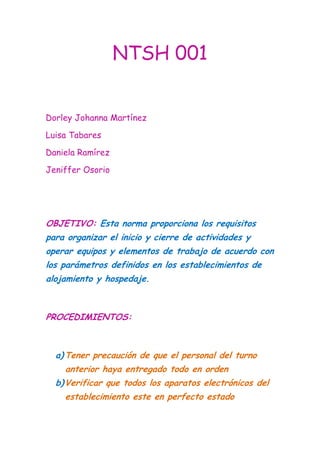 NTSH 001<br />Dorley Johanna Martínez<br />Luisa Tabares<br />Daniela Ramírez<br />Jeniffer Osorio<br />OBJETIVO: Esta norma proporciona los requisitos para organizar el inicio y cierre de actividades y operar equipos y elementos de trabajo de acuerdo con los parámetros definidos en los establecimientos de alojamiento y hospedaje.<br />PROCEDIMIENTOS: <br />,[object Object]