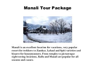 Manali Tour Package
Manali is an excellent location for vacations, very popular
resort for trekkers to Zanskar, Lahaul and Spiti varieties and
bizarre for honeymooners. From temples to picturesque
sight-seeing locations, Kullu and Manali are popular for all
seasons and causes.
 