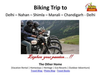 Biking Trip to
Delhi – Nahan – Shimla – Manali – Chandigarh - Delhi




                  Explore your passion…!!
                             The Other Home
   (Vacation Rental | Homestays | Heritage | Eco-Resorts | Outdoor Adventure)
                      Travel Blog - Photo Blog - Travel Books
 