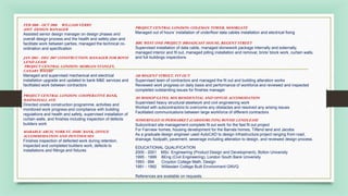 FEB 2008 - OCT 2008 WILLIAM VERRY
ASST. DESIGN MANAGER
Assisted senior design manager on design phases and
overall design process and the health and safety plan and
facilitate work between parties, managed the technical co-
ordination and specification
JAN 2003 - DEC 2007 CONSTRUCTION MANAGER FOR BOVIS
LEND LEASE
PROJECT CENTRAL LONDON: MORGAN STANLEY,
CANARY WHARF
Managed and supervised mechanical and electrical
installation upgrade and updated to bank M&E services and
facilitated work between contractors
PROJECT CENTRAL LONDON: COOPERATIVE BANK,
BASINGHALL AVE
Directed onsite construction programme, activities and
monitored work progress and compliance with building
regulations and health and safety, supervised installation of
curtain walls, and finishes including inspection of defects
builders work
MARABLE ARCH, YORK ST, HSBC BANK, OFFICE
ACCOMMODATION AND PENTHOUSES
Finishes inspection of defected work during retention,
inspected and completed builders work, defects to
installations and fittings and fixtures
PROJECT CENTRAL LONDON: COLEMAN TOWER, MOORGATE
Managed out of hours’ installation of underfloor data cables installation and electrical fixing
BBC WEST ONE PROJECT: BROADCAST HOUSE, REGENT STREET
Supervised installation of data cable, managed stonework package internally and externally,
managed interior and fit out, managed pilling installation and removal, brick/ block work, curtain walls,
and full buildings inspections
240 REGENT STREET, FIT OUT
Supervised team of contractors and managed the fit out and building alteration works
Reviewed work progress on daily basis and performance of workforce and reviewed and inspected
completed outstanding issues for finishes manager
201 BISHOP GATES, MIX RESIDENTIAL AND OFFCIE ACCOMODATION
Supervised heavy structural steelwork and civil engineering work
Worked with subcontractors to overcome any obstacles and resolved any arising issues
Facilitated communications between large workforce of different contractors
SOMERFILED SUPERMARKET (CARSHORLTON) BOVISE LENDLEASE
Subcontract site management complete fit out work for the fast fit out project
For Fairview homes, housing development for the Barrats homes, Tiflend land and Jacobs
As a graduate design engineer used AutoCAD to design infrastructure project ranging from road,
drainage, footpath, pavement, sewerage including alteration to design, and reviewed design process.
EDUCATIONAL QUALIFICATION
2000 - 2001 MSc. Engineering (Product Design and Development), Bolton University
1995 - 1999 BEng (Civil Engineering), London South Bank University
1993 - 994 Croydon College Math, Design
1991 - 1992 Willesden College Built Environment GNVQ
References are available on requests.
 