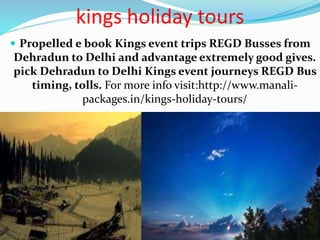 kings holiday tours
 Propelled e book Kings event trips REGD Busses from
Dehradun to Delhi and advantage extremely good gives.
pick Dehradun to Delhi Kings event journeys REGD Bus
timing, tolls. For more info visit:http://www.manali-
packages.in/kings-holiday-tours/
 
