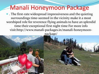 Manali Honeymoon Package
 . The first-rate widespread impressiveness and the quieting
surroundings time-seemed in the vicinity make it a most
worshiped role for reverence flying animals to have an splendid
time their exceptional first night time For more info
visit:http://www.manali-packages.in/manali-honeymoon-
package/
 