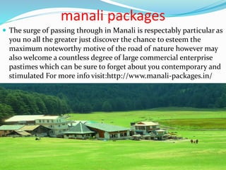 manali packages
 The surge of passing through in Manali is respectably particular as
you no all the greater just discover the chance to esteem the
maximum noteworthy motive of the road of nature however may
also welcome a countless degree of large commercial enterprise
pastimes which can be sure to forget about you contemporary and
stimulated For more info visit:http://www.manali-packages.in/
 