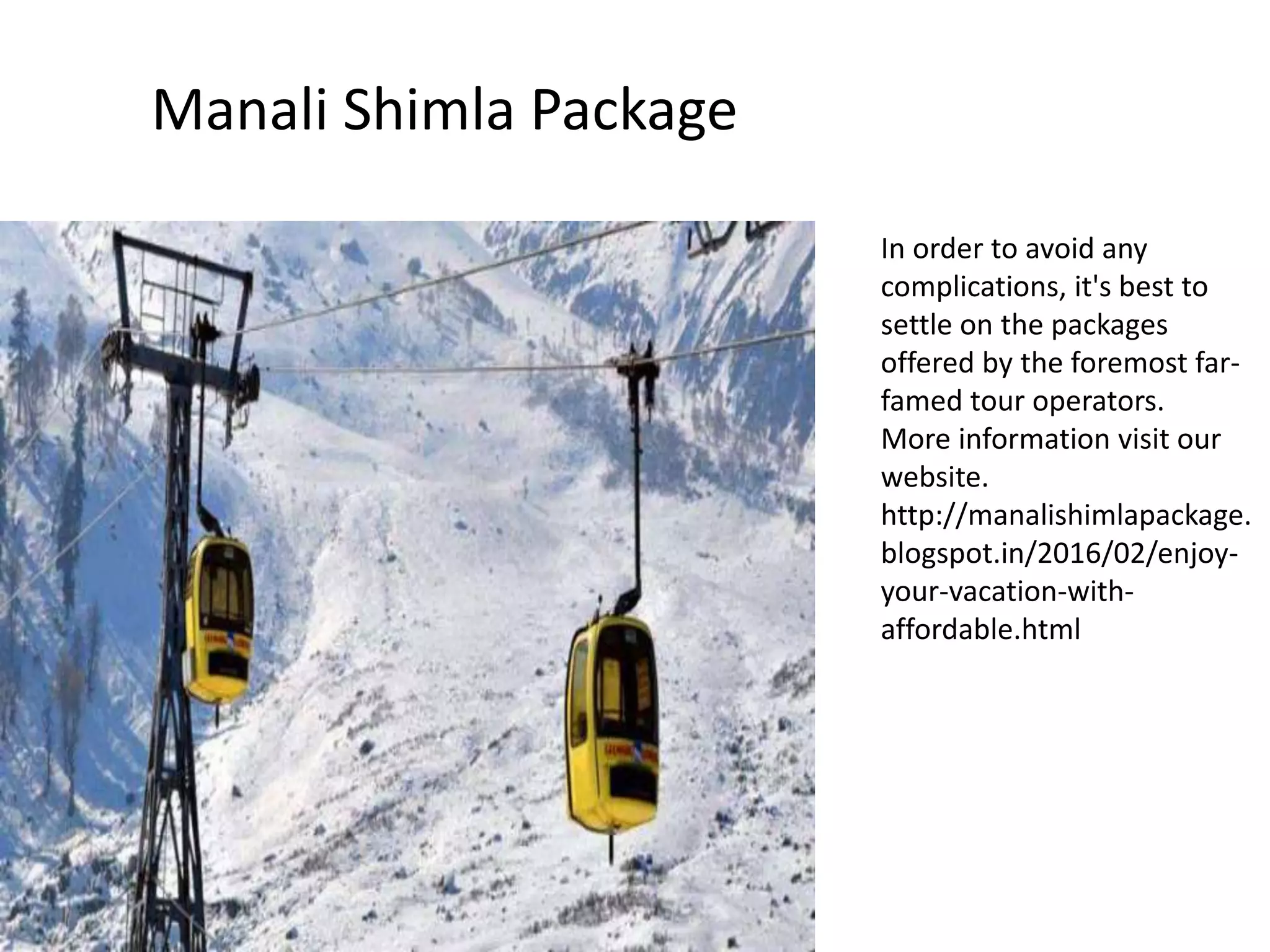 Manali Shimla Package
In order to avoid any
complications, it's best to
settle on the packages
offered by the foremost far-
famed tour operators.
More information visit our
website.
http://manalishimlapackage.
blogspot.in/2016/02/enjoy-
your-vacation-with-
affordable.html