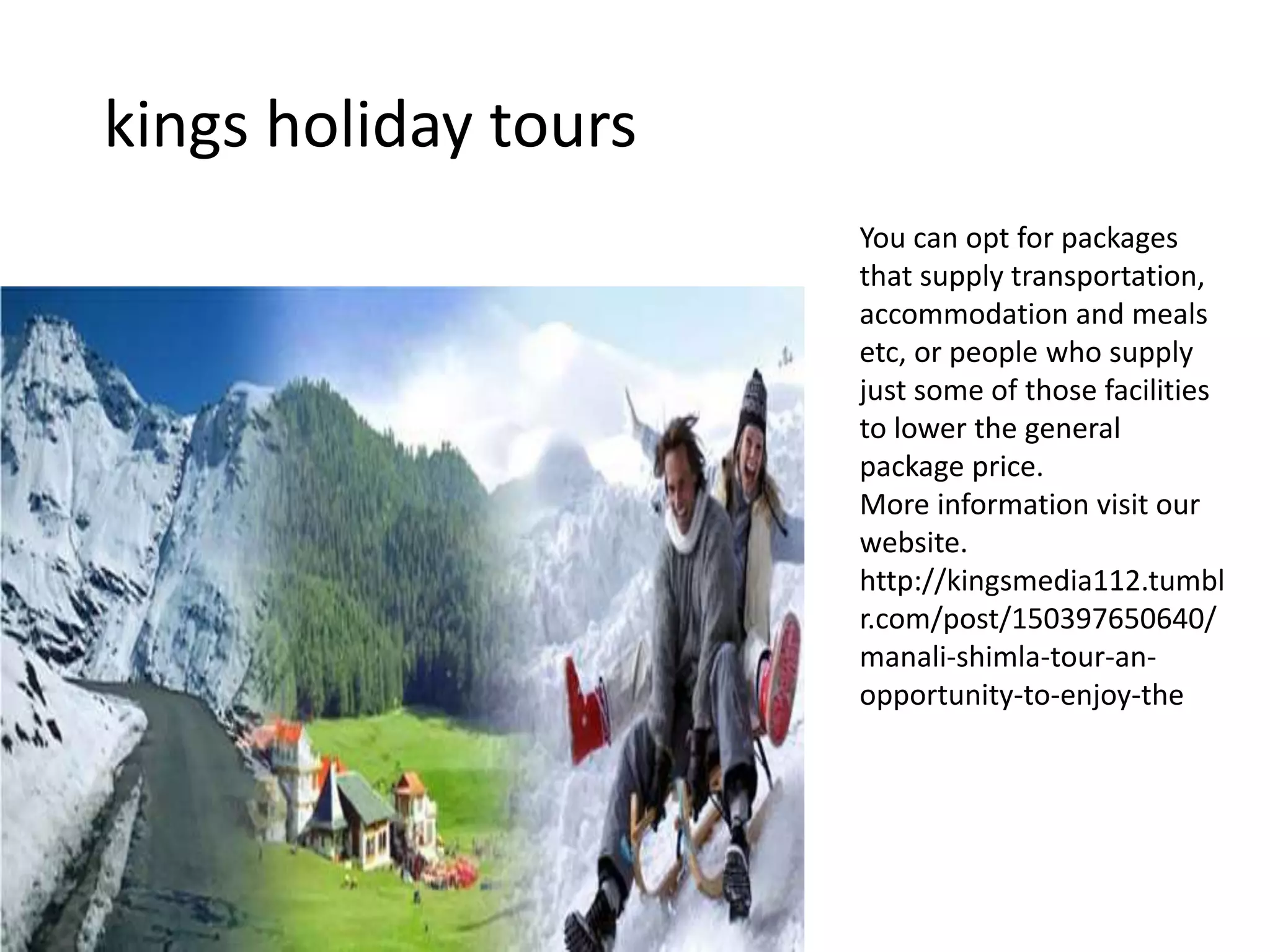 kings holiday tours
You can opt for packages
that supply transportation,
accommodation and meals
etc, or people who supply
just some of those facilities
to lower the general
package price.
More information visit our
website.
http://kingsmedia112.tumbl
r.com/post/150397650640/
manali-shimla-tour-an-
opportunity-to-enjoy-the