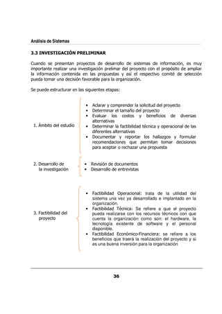 Análisis de Sistemas

          4

 /              0&      0& +                &&                       $&   %?          /+
  0 &          &   ,& /   .        % 0&          &       0& +       0& 0%            0 &
    $&          %                  0& 0/             +    5 & 0   .     9             %
0/             &/       % $. &       0 &         &       , %

     0/        &/ / &
                   &           /           0 @


                           •          & &+     0&   &        /   0& +
                           •           &   &       E     0& +
                           •       . /&                +       $          .&
                                     &   .
 # 8               /       •           &   & $           9     + 0 &
                                   $&           &  .
                           •         /       & + & 0 & &      < ,      + $& / &
                                 &                 :/ 0 &            &
                                 0 &      0 & & < ,& / 0& 0/


 '        &&               •       .%                /
          .       %        •        &&                & .




                           •     !             0 &        @ trata de la utilidad del
                                 sistema una vez ya desarrollado e implantado en la
                                 organización.
                           •     !             9     @ Se refiere a que el proyecto
 * !                             pueda realizarse con los recursos técnicos con que
   0& +                          cuenta la organización como son: el hardware, la
                                 tecnología existente de software y el personal
                                 disponible.
                           •     !                %     M!       & @ se refiere a los
                                 beneficios que traerá la realización del proyecto y si
                                 es una buena inversión para la organización
 