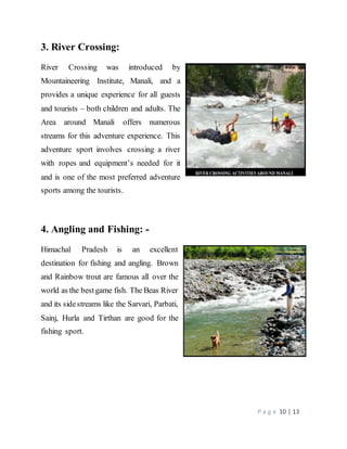 P a g e 10 | 13
3. River Crossing:
River Crossing was introduced by
Mountaineering Institute, Manali, and a
provides a unique experience for all guests
and tourists – both children and adults. The
Area around Manali offers numerous
streams for this adventure experience. This
adventure sport involves crossing a river
with ropes and equipment’s needed for it
and is one of the most preferred adventure
sports among the tourists.
4. Angling and Fishing: -
Himachal Pradesh is an excellent
destination for fishing and angling. Brown
and Rainbow trout are famous all over the
world as the bestgame fish. The Beas River
and its sidestreams like the Sarvari, Parbati,
Sainj, Hurla and Tirthan are good for the
fishing sport.
 