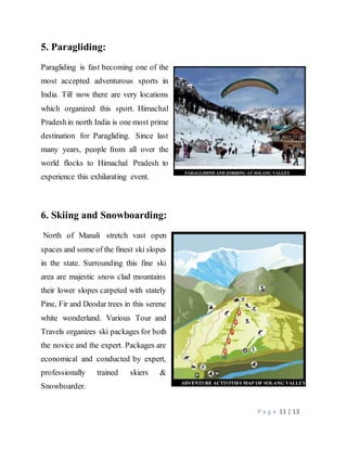 P a g e 11 | 13
5. Paragliding:
Paragliding is fast becoming one of the
most accepted adventurous sports in
India. Till now there are very locations
which organized this sport. Himachal
Pradeshin north India is one most prime
destination for Paragliding. Since last
many years, people from all over the
world flocks to Himachal Pradesh to
experience this exhilarating event.
6. Skiing and Snowboarding:
North of Manali stretch vast open
spaces and some of the finest ski slopes
in the state. Surrounding this fine ski
area are majestic snow clad mountains
their lower slopes carpeted with stately
Pine, Fir and Deodar trees in this serene
white wonderland. Various Tour and
Travels organizes ski packages for both
the novice and the expert. Packages are
economical and conducted by expert,
professionally trained skiers &
Snowboarder.
 