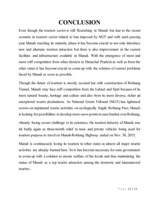 P a g e 12 | 13
CONCLUSION
Even though the tourism sector is still flourishing in Manali but due to the recent
scenario in tourism sector related to ban imposed by NGT and with each passing
year Manali reaching its maturity phase it has become crucial to not only introduce
new and alternate tourism attraction but there is also improvement in the current
facilities and infrastructure available in Manali. With the emergence of more and
more stiff competition from other districts in Himachal Pradesh as well as from the
other states it has become crucial to come up with the solution of current problems
faced by Manali as soon as possible.
Though the future of tourism is mostly secured but with construction of Rohtang
Tunnel, Manali may face stiff competition from the Lahaul and Spiti because of its
more natural beauty, heritage and culture and also from its more diverse, richer ad
unexplored tourist destinations. As National Green Tribunal (NGT) has tightened
screws on unplanned tourist activities on ecologically fragile Rohtang Pass, Manali
is looking forpossibilities to develop more snowpoints to ease burden overRohtang.
Already facing severe challenge to its existence, the tourism industry of Manali was
hit badly again as three-month relief to taxis and private vehicles being used for
tourism purpose to travel on Manali-Rohtang Highway ended on Nov. 30, 2015.
Manali is continuously losing its tourism to other states as almost all major tourist
activities are already banned here. So it has become necessary for state government
to come up with a solution to ensure welfare of the locals and thus maintaining the
status of Manali as a top tourist attraction among the domestic and international
tourists.
 