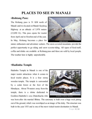 P a g e 3 | 13
PLACES TO SEE IN MANALI
•Rohtang Pass:
The Rohtang pass is 51 KM north of
Manali and it is located onManali Keylong
Highway at an altitude of 3,978 meters
(13,050 ft.). This pass opens for tourist
from April end to Octoberend of the year.
In May, Rohtang becomes a place for
nature enthusiasts and adventure seekers. The snow-covered mountains provide the
perfect opportunity to go skiing and snow scooter riding. All types of food stuff,
coffee and drinks are available at Rohtang pass and these are sold by local people.
The weather here is highly unpredictable.
•Hadimba Temple
Hadimba Temple in Manali is one of the
major tourist attractions when it comes to
local tourist places. It is a four storey
wooden temple. The temple is surrounded
by a cedar forest at the foot of the
Himalayas. About 70 meters away from the
temple, there is a shrine dedicated to
Goddess Hadimba’s son, Ghatotkacha who
was born after she married Bhima. The sanctuary is built over a huge rock jutting
out of the ground, which was worshiped as an image of the deity. The structure was
built in the year 1553 and is one of the most visited tourist destination in Manali.
 