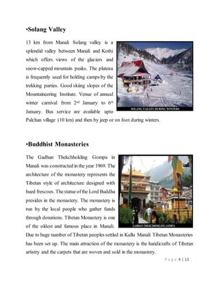 P a g e 4 | 13
•Solang Valley
13 km from Manali Solang valley is a
splendid valley between Manali and Kothi
which offers views of the glaciers and
snow-capped mountain peaks. The plateau
is frequently used for holding camps by the
trekking parties. Good skiing slopes of the
Mountaineering Institute. Venue of annual
winter carnival from 2nd January to 6th
January. Bus service are available upto
Palchan village (10 km) and then by jeep or on foot during winters.
•Buddhist Monasteries
The Gadhan Thekchhokling Gompa in
Manali was constructed in the year 1969. The
architecture of the monastery represents the
Tibetan style of architecture designed with
hued frescoes. Thestatue ofthe Lord Buddha
presides in the monastery. The monastery is
run by the local people who gather funds
through donations. Tibetan Monastery is one
of the oldest and famous place in Manali.
Due to huge number of Tibetan peoples settled in Kullu Manali Tibetan Monasteries
has been set up. The main attraction of the monastery is the handicrafts of Tibetan
artistry and the carpets that are woven and sold in the monastery.
 