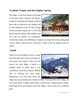 P a g e 5 | 13
•Vashisht Temple and Hot Sulphur Spring
The village is 6 km from Manali at the banks
of the Beas River opposite Old Manali.
Vashisht is reachable from Manali byhalf an
hour walk or a short drive up a slanting road
by Auto Rickshaw for Rs.50. Most foreign
tourists preferred staying here or at the Old
Manali than the Manali. Rich traditions and
nice cafes are integral for backpackers.
Vashisht has all that. Like Old Manali, Vashisht is crowded with tourists during peak
seasons. Indian tourists mostly come here to bathe in the hot springs inside the
temple.
• Kothi
About 16 km from Manali, Kothi is a quiet
but picturesque spot. If you are looking for
some peace and serenity in this busy hill
station, the small village of Kothi is a
splendid option. In earlier days, it was
considered to be the base camp for difficult
treks to Rohtang and other peaks.
Reminiscent of an old world charm, the
village has been a backdrop foranumber of films. From anywhere in the village, the
view down below is simply breath taking to say the least. Sudden thermal springs,
picturesque picnic spots and the calm of the village is sure to take you to a different
place
 