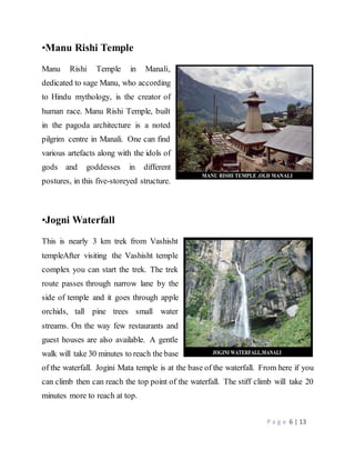 P a g e 6 | 13
•Manu Rishi Temple
Manu Rishi Temple in Manali,
dedicated to sage Manu, who according
to Hindu mythology, is the creator of
human race. Manu Rishi Temple, built
in the pagoda architecture is a noted
pilgrim centre in Manali. One can find
various artefacts along with the idols of
gods and goddesses in different
postures, in this five-storeyed structure.
•Jogni Waterfall
This is nearly 3 km trek from Vashisht
templeAfter visiting the Vashisht temple
complex you can start the trek. The trek
route passes through narrow lane by the
side of temple and it goes through apple
orchids, tall pine trees small water
streams. On the way few restaurants and
guest houses are also available. A gentle
walk will take 30 minutes to reach the base
of the waterfall. Jogini Mata temple is at the base of the waterfall. From here if you
can climb then can reach the top point of the waterfall. The stiff climb will take 20
minutes more to reach at top.
 