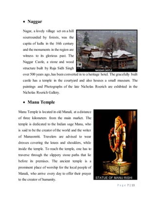 P a g e 7 | 13
 Naggar
Nagar, a lovely village set on a hill
sourrounded by forests, was the
capita of kullu in the 16th century
and the monuments in the region are
witness to its glorious past. The
Naggar Castle, a stone and wood
structure built by Raja Sidh Singh
over 500 years ago, has been converted in to a heritage hotel. The gracefully built
castle has a temple in the courtyard and also houses a small museum. The
paintings and Photographs of the late Nicholas Roerich are exhibited in the
Nicholas Roerich Gallery.
 Manu Temple
Manu Temple is located in old Manali, at a distance
of three kilometers from the main market. The
temple is dedicated to the Indian sage Manu, who
is said to be the creator of the world and the writer
of Manusmriti. Travelers are advised to wear
dresses covering the knees and shoulders, while
inside the temple. To reach the temple, one has to
traverse through the slippery stone paths that lie
before its premises. The ancient temple is a
prominent place of worship for the local people of
Manali, who arrive every day to offer their prayer
to the creator of humanity.
 
