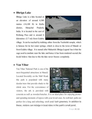 P a g e 8 | 13
 Bhrigu Lake
Bhrigu Lake is a lake located at
an elevation of around 4,300
metres (14,100 ft) in Kullu
district, Himachal Pradesh,
India. It is located to the east of
Rohtang Pass and is around 6
kilometres (3.7 mi) from Gulaba
village. It can be reached by trekking either from the Vashishth temple, which
is famous for its hot water springs, which is close to the town of Manali or
from Gulaba village. It is named after Maharishi Bhrigu.Legend has it that the
sage used to mediate near the lake and hence it has been rendered sacred;the
locals believe that due to this the lake never freezes completely.
 Van Vihar
Van Vihar National Park is one of the
most frequented attractions in Manali.
Located favorably on the Mall Road,
this park is populated with many
deodar trees that provide shade to the
whole area. For the convenience of
visitors, the ark is provided with
concrete as well as wooden benches. It is an ideal place for enjoying picnics
and spending moments of repose with your loved ones. Its well-laid paths are
perfect for a long and refreshing stroll amid lush greenery. In addition to
these, visitors can indulge in boat rides in the park's small pond.
 