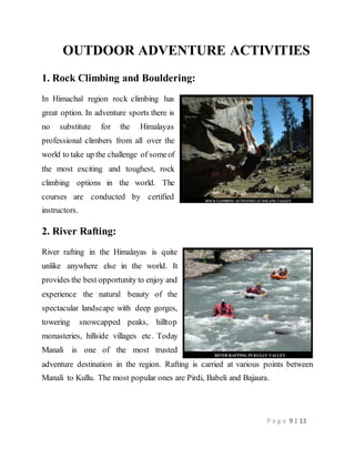 P a g e 9 | 13
OUTDOOR ADVENTURE ACTIVITIES
1. Rock Climbing and Bouldering:
In Himachal region rock climbing has
great option. In adventure sports there is
no substitute for the Himalayas
professional climbers from all over the
world to take up the challenge of someof
the most exciting and toughest, rock
climbing options in the world. The
courses are conducted by certified
instructors.
2. River Rafting:
River rafting in the Himalayas is quite
unlike anywhere else in the world. It
provides the best opportunity to enjoy and
experience the natural beauty of the
spectacular landscape with deep gorges,
towering snowcapped peaks, hilltop
monasteries, hillside villages etc. Today
Manali is one of the most trusted
adventure destination in the region. Rafting is carried at various points between
Manali to Kullu. The most popular ones are Pirdi, Babeli and Bajaura.
 
