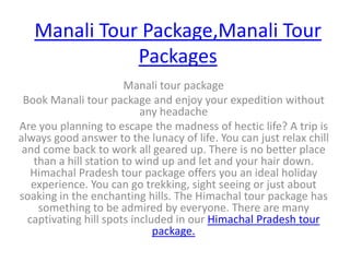 Manali Tour Package,Manali Tour Packages Manali tour package Book Manali tour package and enjoy your expedition without any headache Are you planning to escape the madness of hectic life? A trip is always good answer to the lunacy of life. You can just relax chill and come back to work all geared up. There is no better place than a hill station to wind up and let and your hair down. Himachal Pradesh tour package offers you an ideal holiday experience. You can go trekking, sight seeing or just about soaking in the enchanting hills. The Himachal tour package has something to be admired by everyone. There are many captivating hill spots included in our Himachal Pradesh tour package.  