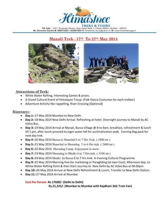 Manali Trek - 17th To 27th May 2014

Attractions of Trek:
• White Water Rafting, Interesting Games & prizes. 
• A Grand Cultural Event of Himalayan Troup. (Folk Dance‐Costumes for each trekker) 
• Adventure Activity like rappelling, River Crossing (Optional) 
 
Itinerary:• Day 1:‐17 May 2014 Mumbai to New Delhi 
• Day 2:‐18 May 2014 New Delhi Arrival. Refreshing at hotel. Overnight journey to Manali by AC 
Volvo Bus. 
• Day 3:‐19 May 2014 Arrival at Manali, Burva Village @ 8 to 9am, breakfast, refreshment & lunch 
till 1 pm, after lunch proceed to Jogni water fall for acclimatization walk.  Evening Bag pack for 
next day trek. 
• Day 4:‐20 May 2014 Burua to Shanchal 6 to 7 Hrs Trek. ( 2800 mt ) 
• Day 5:‐21 May 2014 Shanchal to Shorudug 5 to 6 Hrs trek. ( 2400 mt ) 
• Day 6:‐22 May 2014  Shorudug Camp. Enjoyment in snow.
• Day 7:‐23 May 2014 Shorudug to Bhalki 6 to 7 Hrs trek. ( 3100 mt )
• Day 8:‐24 May 2014 Bhalki  to Burua 6 to 7 Hrs trek. In Evening Cultural Programme.  
• Day 9:‐25 May 2014 Morning free for marketing or Paragliding (at own Cost), Afternoon dep. to 
White Water Rafting Point & then Start Journey to  New Delhi by AC Volvo Bus at 04:00pm. 
• Day 10:‐26 May 2014 Arrival at New Delhi Refreshment & Lunch, Transfer to New Delhi Station. 
• Day 11:‐27 May 2014 Arrival at Mumbai. 
Cost Per Person: Rs.17600/‐ (Delhi to Delhi) 
                                Rs.21,325/‐ (Mumbai to Mumbai with Rajdhani 3AC Train Fair) 
 

 