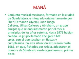MANÁ
• Conjunto musical mexicano, formado en la ciudad
de Guadalajara, e integrado originariamente por
Fher (Fernando Olvera), Juan Diego
Calleros, Ulises Calleros y Abraham, un grupo
amigos que se entusiasmaron por el rock a
principios de los años setenta. Hacia 1976 habían
creado un grupo llamado The green hat
spies, con el que tocaban en fiestas y
cumpleaños. En esta situación estuvieron hasta
1981, en que, fichados por Ariola, adoptaron el
nombre de Sombrero verde y grabaron su primer
disco.

 