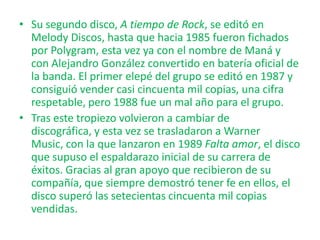 • Su segundo disco, A tiempo de Rock, se editó en
Melody Discos, hasta que hacia 1985 fueron fichados
por Polygram, esta vez ya con el nombre de Maná y
con Alejandro González convertido en batería oficial de
la banda. El primer elepé del grupo se editó en 1987 y
consiguió vender casi cincuenta mil copias, una cifra
respetable, pero 1988 fue un mal año para el grupo.
• Tras este tropiezo volvieron a cambiar de
discográfica, y esta vez se trasladaron a Warner
Music, con la que lanzaron en 1989 Falta amor, el disco
que supuso el espaldarazo inicial de su carrera de
éxitos. Gracias al gran apoyo que recibieron de su
compañía, que siempre demostró tener fe en ellos, el
disco superó las setecientas cincuenta mil copias
vendidas.

 
