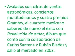 • Avalados con cifras de ventas
astronómicas, conciertos
multitudinarios y cuatro premios
Grammy, el cuarteto mexicano
saboreó de nuevo el éxito con
Revolución de amor, álbum que
contó con la colaboración de
Carlos Santana y Rubén Blades y
salió al mercado en 2002.

 
