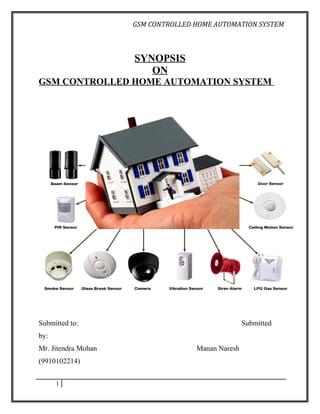 GSM CONTROLLED HOME AUTOMATION SYSTEM



                     SYNOPSIS
                        ON
GSM CONTROLLED HOME AUTOMATION SYSTEM




Submitted to:                                      Submitted
by:
Mr. Jitendra Mohan                  Manan Naresh
(9910102214)


      1
 
